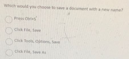 Which would you choose to save a document with a new name?
Press Ctrl+s
Click File, Save
Click Tools, Options, Save
Click File, Save As
