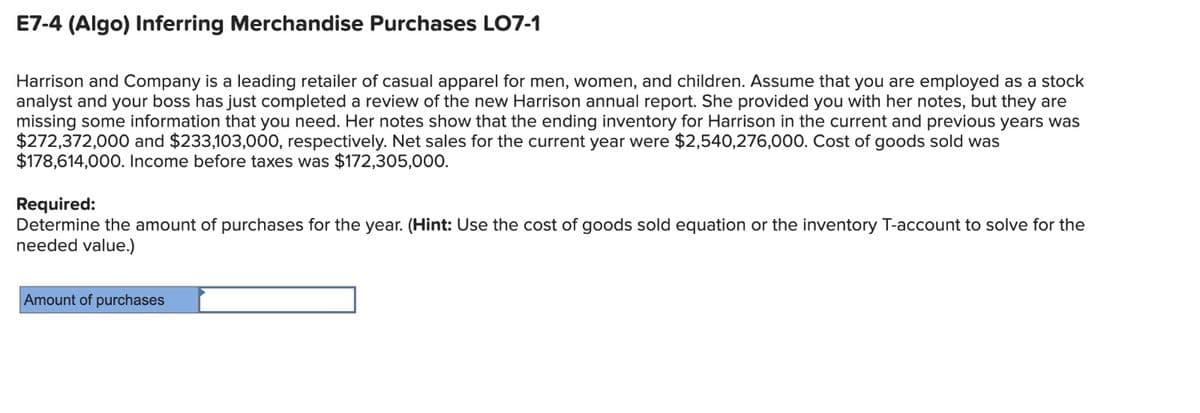 E7-4 (Algo) Inferring Merchandise Purchases LO7-1
Harrison and Company is a leading retailer of casual apparel for men, women, and children. Assume that you are employed as a stock
analyst and your boss has just completed a review of the new Harrison annual report. She provided you with her notes, but they are
missing some information that you need. Her notes show that the ending inventory for Harrison in the current and previous years was
$272,372,000 and $233,103,000, respectively. Net sales for the current year were $2,540,276,000. Cost of goods sold was
$178,614,000. Income before taxes was $172,305,000.
Required:
Determine the amount of purchases for the year. (Hint: Use the cost of goods sold equation or the inventory T-account to solve for the
needed value.)
Amount of purchases