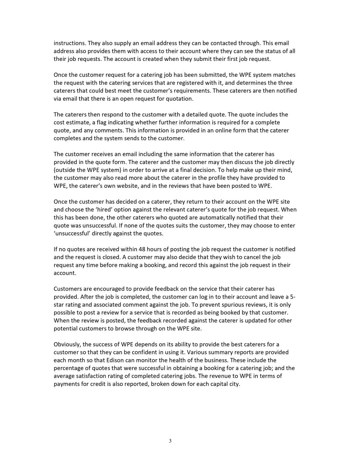 instructions. They also supply an email address they can be contacted through. This email
address also provides them with access to their account where they can see the status of all
their job requests. The account is created when they submit their first job request.
Once the customer request for a catering job has been submitted, the WPE system matches
the request with the catering services that are registered with it, and determines the three
caterers that could best meet the customer's requirements. These caterers are then notified
via email that there is an open request for quotation.
The caterers then respond to the customer with a detailed quote. The quote includes the
cost estimate, a flag indicating whether further information is required for a complete
quote, and any comments. This information is provided in an online form that the caterer
completes and the system sends to the customer.
The customer receives an email including the same information that the caterer has
provided in the quote form. The caterer and the customer may then discuss the job directly
(outside the WPE system) in order to arrive at a final decision. To help make up their mind,
the customer may also read more about the caterer in the profile they have provided to
WPE, the caterer's own website, and in the reviews that have been posted to WPE.
Once the customer has decided on a caterer, they return to their account on the WPE site
and choose the 'hired' option against the relevant caterer's quote for the job request. When
this has been done, the other caterers who quoted are automatically notified that their
quote was unsuccessful. If none of the quotes suits the customer, they may choose to enter
'unsuccessful' directly against the quotes.
If no quotes are received within 48 hours of posting the job request the customer is notified
and the request is closed. A customer may also decide that they wish to cancel the job
request any time before making a booking, and record this against the job request in their
асcount.
Customers are encouraged to provide feedback on the service that their caterer has
provided. After the job is completed, the customer can log in to their account and leave a 5-
star rating and associated comment against the job. To prevent spurious reviews, it is only
possible to post a review for a service that is recorded as being booked by that customer.
When the review is posted, the feedback recorded against the caterer is updated for other
potential customers to browse through on the WPE site.
Obviously, the success of WPE depends on its ability to provide the best caterers for a
customer so that they can be confident in using it. Various summary reports are provided
each month so that Edison can monitor the health of the business. These include the
percentage of quotes that were successful in obtaining a booking for a catering job; and the
average satisfaction rating of completed catering jobs. The revenue to WPE in terms of
payments for credit is also reported, broken down for each capital city.
3
