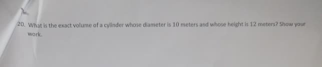 20. What is the exact volume of a cylinder whose diameter is 10 meters and whose height is 12 meters? Show your
work.
