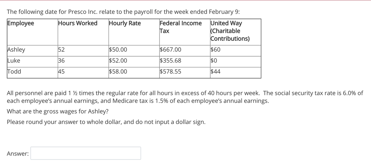 The following date for Presco Inc. relate to the payroll for the week ended February 9:
United Way
(Charitable
Contributions)
Hours Worked
Employee
Hourly Rate
Federal Income
Тах
Ashley
52
$50.00
$667.00
$60
Luke
36
$52.00
$355.68
$0
Todd
45
$58.00
$578.55
$44
All personnel are paid 1 ½ times the regular rate for all hours in excess of 40 hours per week. The social security tax rate is 6.0% of
each employee's annual earnings, and Medicare tax is 1.5% of each employee's annual earnings.
What are the gross wages for Ashley?
Please round your answer to whole dollar, and do not input a dollar sign.
Answer:
