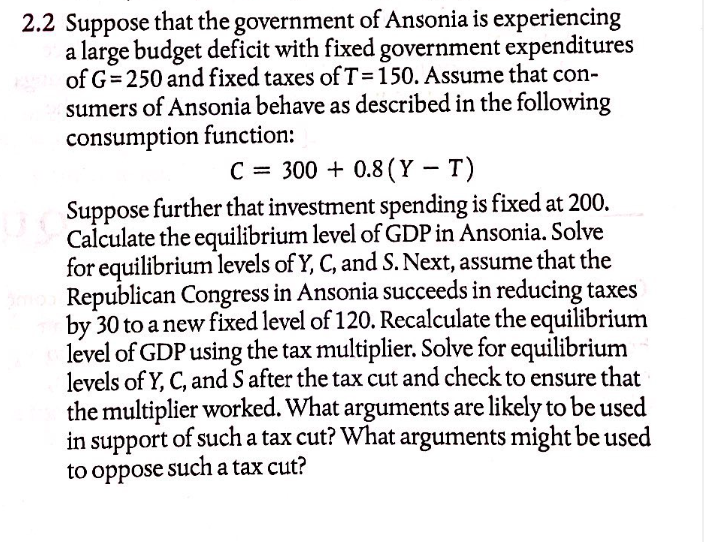 2.2 Suppose that the government of Ansonia is experiencing
a large budget deficit with fixed government expenditures
of G= 250 and fixed taxes ofT=150. Assume that con-
sumers of Ansonia behave as described in the following
consumption function:
C = 300 + 0.8 (Y – T)
Suppose further that investment spending is fixed at 200.
Calculate the equilibrium level of GDP in Ansonia. Solve
for equilibrium levels of Y, C, and S. Next, assume that the
Republican Congress in Ansonia succeeds in reducing taxes
by 30 to a new fixed level of 120. Recalculate the equilibrium
level of GDP using the tax multiplier. Solve for equilibrium
levels of Y, C, and S after the tax cut and check to ensure that
the multiplier worked. What arguments are likely to be used
in support of such a tax cut? What arguments might be used
to oppose such a tax cut?
