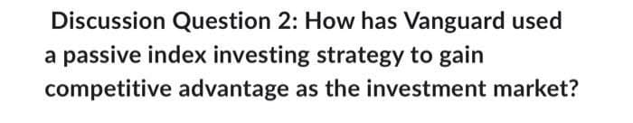 Discussion Question 2: How has Vanguard used
a passive index investing strategy to gain
competitive advantage as the investment market?