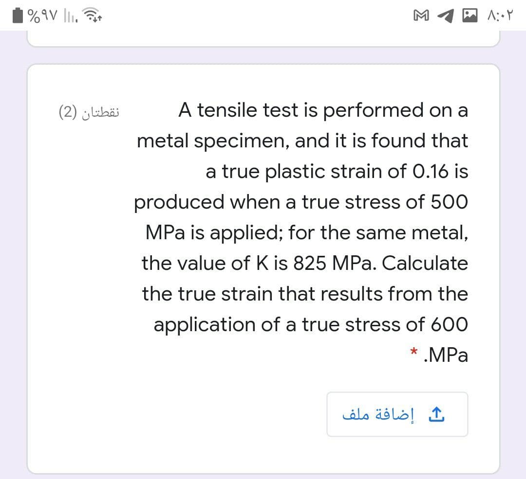 %9V li.
M
نقطتان )2(
A tensile test is performed on a
metal specimen, and it is found that
a true plastic strain of 0.16 is
produced when a true stress of 500
MPa is applied; for the same metal,
the value of K is 825 MPa. Calculate
the true strain that results from the
application of a true stress of 600
* .MPa
إضافة ملف
