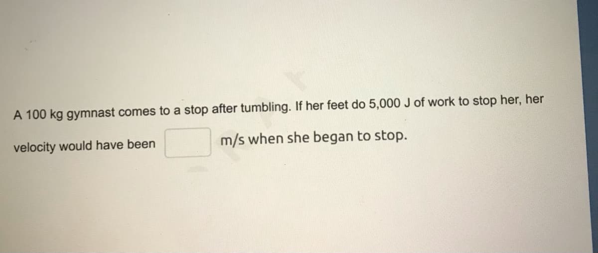A 100 kg gymnast comes to a stop after tumbling. If her feet do 5,000 J of work to stop her, her
velocity would have been
m/s when she began to stop.
