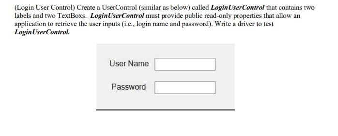 (Login User Control) Create a UserControl (similar as below) called Login User Control that contains two
labels and two TextBoxs. Login User Control must provide public read-only properties that allow an
application to retrieve the user inputs (i.e., login name and password). Write a driver to test
Login User Control.
User Name
Password