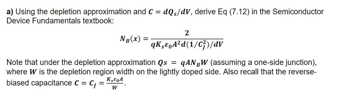 a) Using the depletion approximation and C = dQs/dV, derive Eq (7.12) in the Semiconductor
Device Fundamentals textbook:
2
NB(x) =
qKEgA²d(1/C})/dv
Note that under the depletion approximation Qs = qANgW (assuming a one-side junction),
where W is the depletion region width on the lightly doped side. Also recall that the reverse-
biased capacitance C =
C :
W
