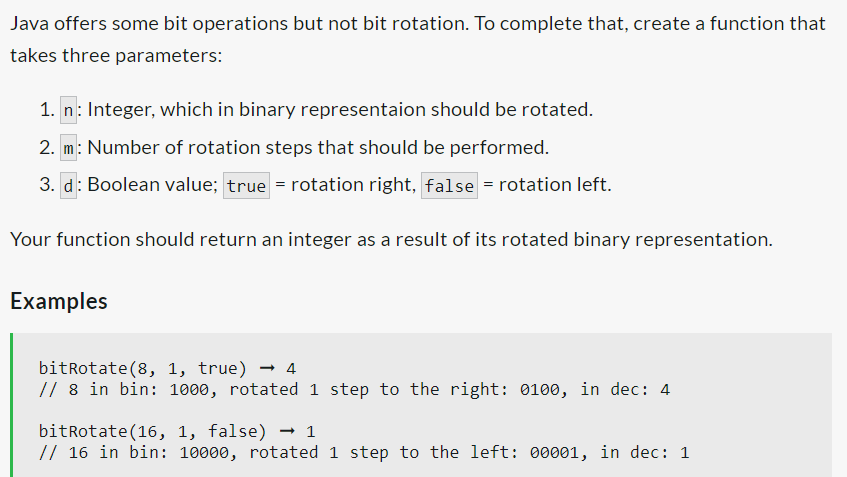 Java offers some bit operations but not bit rotation. To complete that, create a function that
takes three parameters:
1. n: Integer, which in binary representaion should be rotated.
2. m: Number of rotation steps that should be performed.
3. d: Boolean value; true = rotation right, false = rotation left.
Your function should return an integer as a result of its rotated binary representation.
Examples
bitRotate (8, 1, true) → 4
// 8 in bin: 1000, rotated 1 step to the right: 0100, in dec: 4
bitRotate (16, 1, false) → 1
// 16 in bin: 10000, rotated 1 step to the left: 00001, in dec: 1