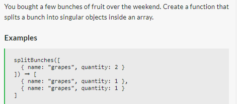 You bought a few bunches of fruit over the weekend. Create a function that
splits a bunch into singular objects inside an array.
Examples
splitBunches ([
{ name: "grapes", quantity: 2 }
]) → [
{ name: "grapes", quantity: 1 },
{ name: "grapes", quantity: 1 }
]