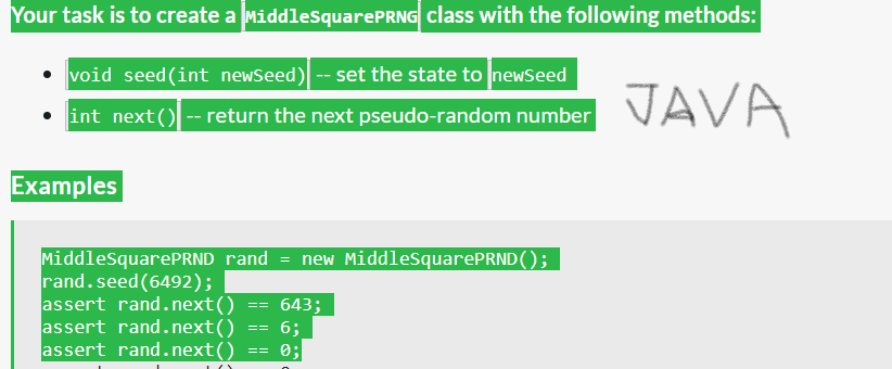 Your task is to create a MiddleSquarePRNG class with the following methods:
void seed (int newSeed) -- set the state to newSeed
• int next()-- return the next pseudo-random number
Examples
MiddleSquarePRND rand
rand.seed (6492);
assert rand.next()
assert rand.next()
assert rand.next()
==
==
=
new MiddleSquarePRND();
643;
6;
0;
JAVA