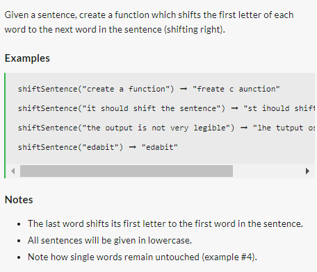 Given a sentence, create a function which shifts the first letter of each
word to the next word in the sentence (shifting right).
Examples
shiftSentence("create a function") → "freate caunction"
shiftSentence("it should shift the sentence") → "st ihould shift
shiftSentence("the output is not very legible") - "lhe tutput o:
shiftSentence ("edabit") → "edabit"
Notes
• The last word shifts its first letter to the first word in the sentence.
• All sentences will be given in lowercase.
Note how single words remain untouched (example #4).
