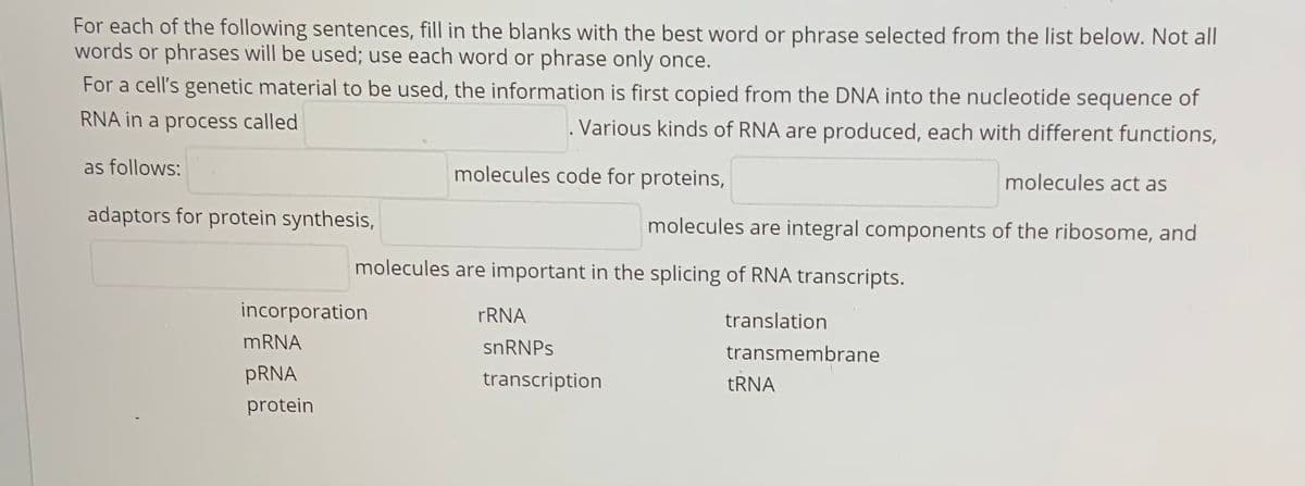 For each of the following sentences, fill in the blanks with the best word or phrase selected from the list below. Not all
words or phrases will be used; use each word or phrase only once.
For a cell's genetic material to be used, the information is first copied from the DNA into the nucleotide sequence of
RNA in a process called
. Various kinds of RNA are produced, each with different functions,
as follows:
molecules code for proteins,
molecules act as
adaptors for protein synthesis,
molecules are integral components of the ribosome, and
molecules are important in the splicing of RNA transcripts.
incorporation
FRNA
translation
MRNA
snRNPs
transmembrane
PRNA
transcription
TRNA
protein
