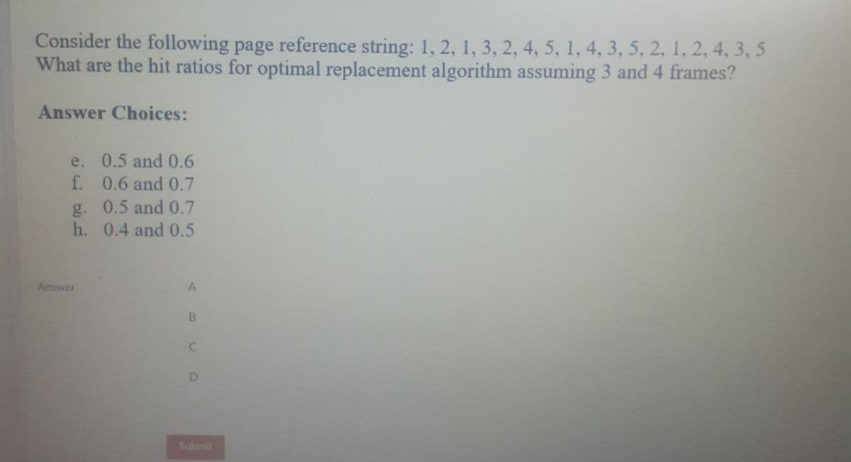 Consider the following page reference string: 1, 2, 1, 3, 2, 4, 5, 1, 4, 3, 5, 2, 1, 2, 4, 3, 5
What are the hit ratios for optimal replacement algorithm assuming 3 and 4 frames?
Answer Choices:
e. 0.5 and 0.6
f. 0.6 and 0.7
g. 0.5 and 0.7
h. 0.4 and 0.5
Answer
A
B
D
Submit

