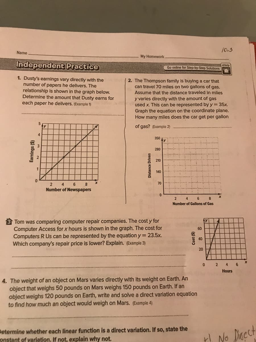 10.3
Name
My Homework
Independent Practice
Go online for Step-by-Step Solutions
1. Dusty's earnings vary directly with the
number of papers he delivers. The
relationship is shown in the graph below.
Determine the amount that Dusty earns for
each paper he delivers. (Example 1)
2. The Thompson family is buying a car that
can travel 70 miles on two gallons of gas.
Assume that the distance traveled in miles
y varies directly with the amount of gas
used x. This can be represented by y= 35x.
Graph the equation on the coordinate plane.
How many miles does the car get per gallon
of gas? (Example 2)
350
280
210
1
140
4 6 8
70
Number of Newspapers
4
6.
8
Number of Gallons of Gas
Tom was comparing computer repair companies. The cost y for
Computer Access for x hours is shown in the graph. The cost for
Computers R Us can be represented by the equation y = 23.5x.
Which company's repair price is lower? Explain. (Example 3)
ty
60
40
2 4
Hours
4. The weight of an object on Mars varies directly with its weight on Earth. An
object that weighs 50 pounds on Mars weighs 150 pounds on Earth. If an
object weighs 120 pounds on Earth, write and solve a direct variation equation
to find how much an object would weigh on Mars. (Example 4)
Determine whether each linear function is a direct variation. If so, state the
onstant of yariation. If not, explain why not.
Hl No Dicect
Earnings ($)
Distance Driven
Cost ($)
