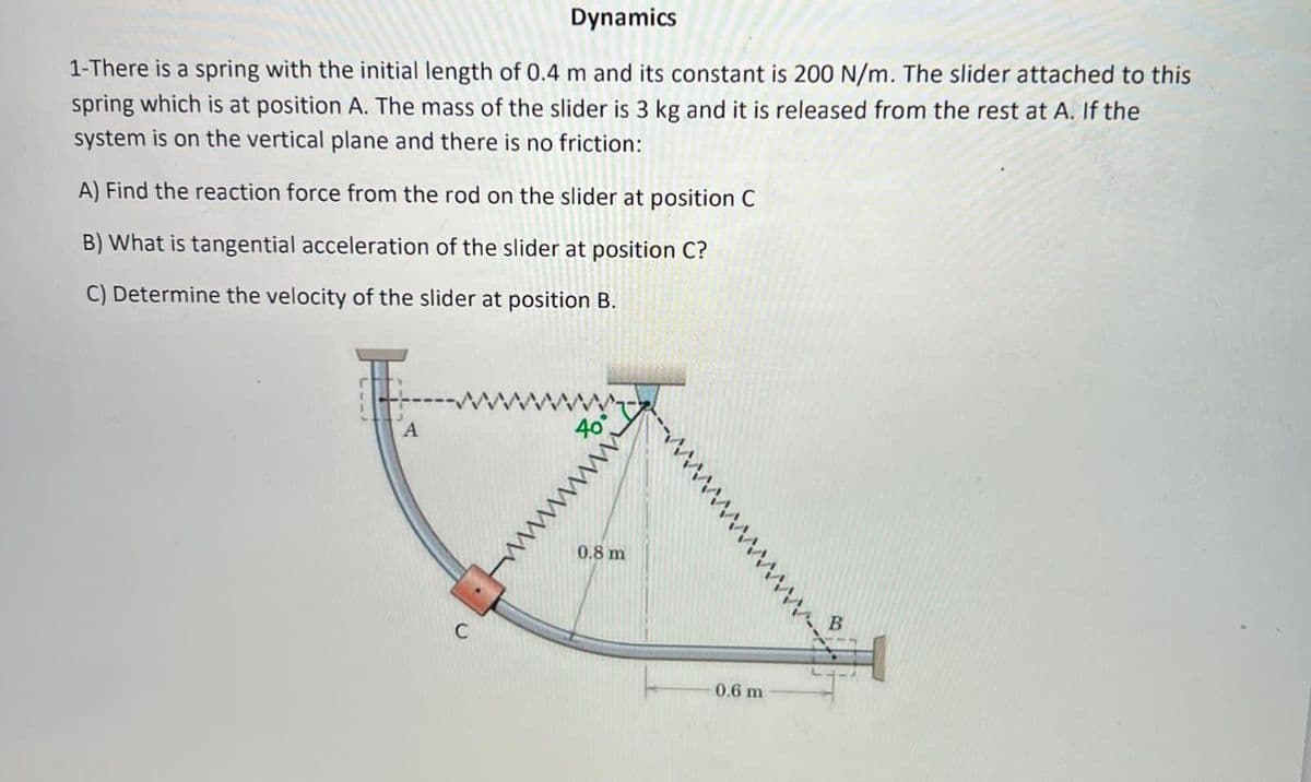 Dynamics
1-There is a spring with the initial length of 0.4 m and its constant is 200 N/m. The slider attached to this
spring which is at position A. The mass of the slider is 3 kg and it is released from the rest at A. If the
system is on the vertical plane and there is no friction:
A) Find the reaction force from the rod on the slider at position C
B) What is tangential acceleration of the slider at position C?
C) Determine the velocity of the slider at position B.
40°
0.8 m
B.
0.6 m
www
