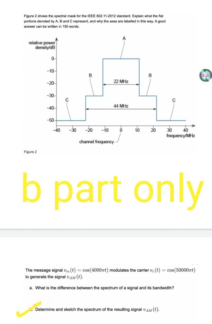 Figure 2 shows the spectral mask for the IEEE 802.11-2012 standard. Explain what the flat
portions denoted by A, B and C represent, and why the axes are labelled in this way. A good
answer can be written in 150 words.
relative power
density/dB
0-
-10-
B
01:3
-20-
22 MHz
-30-
C
44 MHz
-40-
-50
-40
-30
-20 -i0
20
30
frequency/MHz
10
40
channel frequency
Figure 2
b part only
The message signal vm (t) = cos(4000rt) modulates the carrier v.(t) = cos(50000rt)
to generate the signal vAM (t).
a. What is the difference between the spectrum of a signal and its bandwidth?
Determine and sketch the spectrum of the resulting signal vAM (t).
