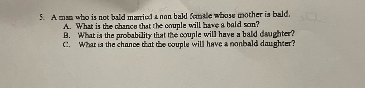 5. A man who is not bald married a non bald female whose mother is bald.
A. What is the chance that the couple will have a bald son?
B.
What is the probability that the couple will have a bald daughter?
What is the chance that the couple will have a nonbald daughter?
C.