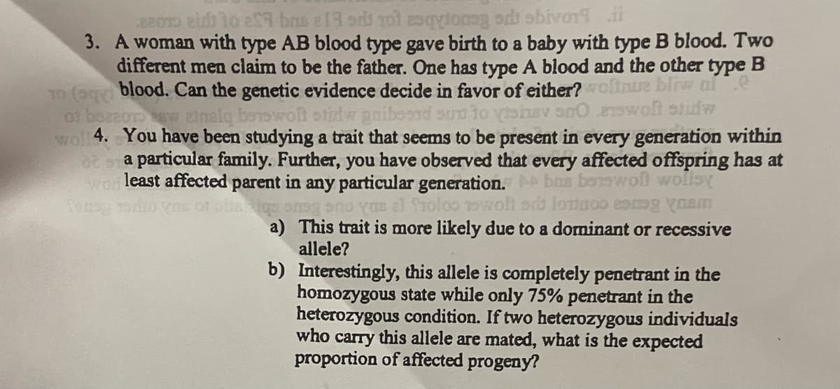 Bom eid 10 e bas ela od tot esqytony od bivorii
3. A woman with type AB blood type gave birth to a baby with type B blood. Two
different men claim to be the father. One has type A blood and the other type B
10 (9) blood. Can the genetic evidence decide in favor of either? wolnue bliw ale
of boecur new einsly benswoft stirdw gnibesid sun to vishev sn0 answoft stidw
wol 4. You have been studying a trait that seems to be present in every generation within
a particular family. Further, you have observed that every affected offspring has at
wor least affected parent in any particular generation. Abus benswol wolisy
as al froloo woli si lottoo ang am
a) This trait is more likely due to a dominant or recessive
allele?
b)
Interestingly, this allele is completely penetrant in the
homozygous state while only 75% penetrant in the
heterozygous condition. If two heterozygous individuals
who carry this allele are mated, what is the expected
proportion of affected progeny?