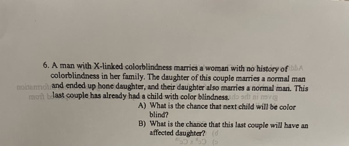6. A man with X-linked colorblindness marries a woman with no history of ibba
colorblindness in her family. The daughter of this couple marries a normal man
noitenmot and ended up hone daughter, and their daughter also marries a normal man. This
mont blast couple has already had a child with color blindness. do sri ni novig
A) What is the chance that next child will be color
blind?
B) What is the chance that this last couple will have an
affected daughter? (d
#50x²50 (