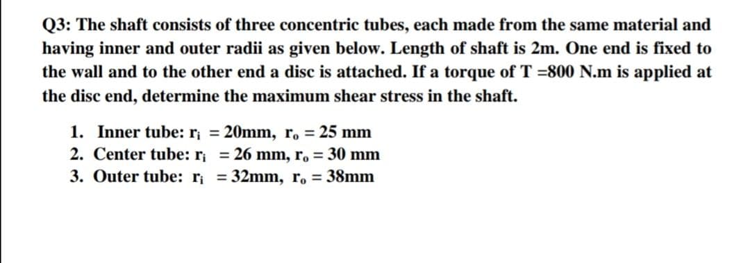 Q3: The shaft consists of three concentric tubes, each made from the same material and
having inner and outer radii as given below. Length of shaft is 2m. One end is fixed to
the wall and to the other end a disc is attached. If a torque of T =800 N.m is applied at
the disc end, determine the maximum shear stress in the shaft.
1. Inner tube: r, = 20mm, r, = 25 mm
2. Center tube: r; = 26 mm, r. = 30 mm
3. Outer tube: r; = 32mm, ro = 38mm
