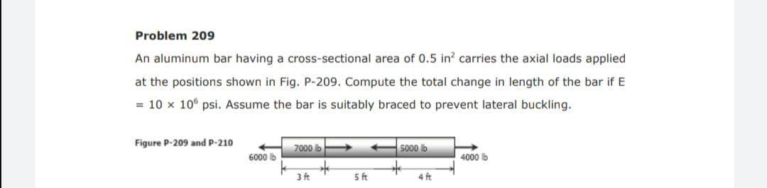 Problem 209
An aluminum bar having a cross-sectional area of 0.5 in? carries the axial loads applied
at the positions shown in Fig. P-209. Compute the total change in length of the bar if E
= 10 x 10° psi. Assume the bar is suitably braced to prevent lateral buckling.
Figure P-209 and P-210
7000 lb
5000 lb
6000 lb
4000 lb
3 ft
5ft
4 ft
