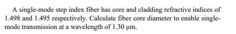 A single-mode step index fiber has core and cladding refractive indices of
1.498 and 1.495 respectively. Calculate fiber core diameter to enable single-
mode transmission at a wavelength of 1.30 μm.