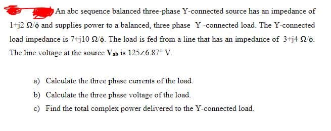 An abc sequence balanced three-phase Y-connected source has an impedance of
1+j2 Q/o and supplies power to a balanced, three phase Y-connected load. The Y-connected
load impedance is 7+j10 Qo. The load is fed from a line that has an impedance of 3+j4 Q/o.
The line voltage at the source Vab is 12526.87° V.
a) Calculate the three phase currents of the load.
b) Calculate the three phase voltage of the load.
c) Find the total complex power delivered to the Y-connected load.
