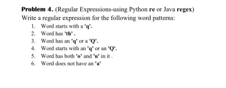Problem 4. (Regular Expressions-using Python re or Java regex)
Write a regular expression for the following word patterns:
1. Word starts with a 'q'.
Word has 'th'.
2.
3. Word has an 'q' or a 'Q'.
4. Word starts with an 'q' or an 'Q'.
5. Word has both 'o' and 'u' in it.
6. Word does not have an 'a'