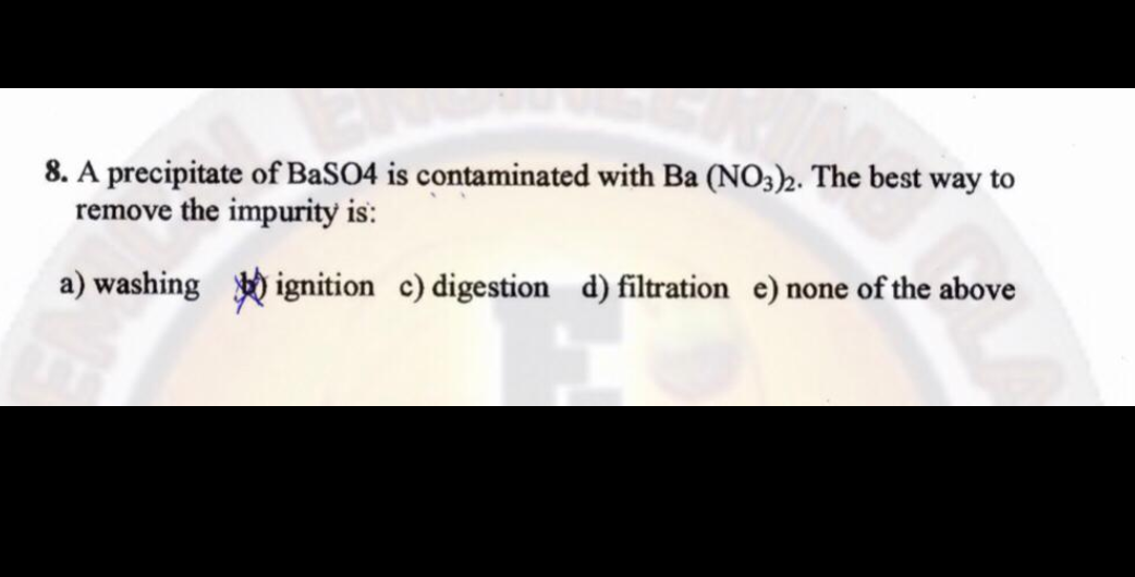 8. A precipitate of BaSO4 is contaminated with Ba (NO3)2. The best way to
remove the impurity is:
a) washing
ignition c) digestion d) filtration e) none of the above