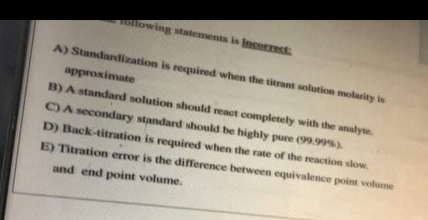 ollowing statements is incorrect
A) Standardization is required when the titrant solution molarity is
approximate
B) A standard solution should react completely with the analyte.
C) A secondary standard should be highly pure (99.99%).
D) Back-titration is required when the rate of the reaction slow.
E) Titration error is the difference between equivalence point volume
and end point volume.