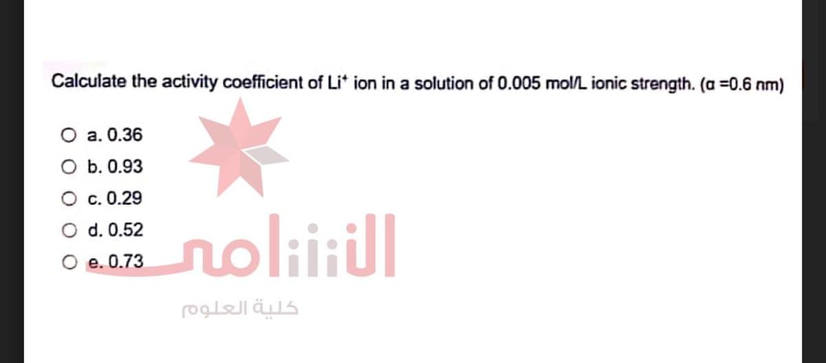 Calculate the activity coefficient of Li* ion in a solution of 0.005 mol/L ionic strength. (a =0.6 nm)
0 2. 0.36
O b. 0.93
c. 0.29
d. 0.52
e. 0.73
الننتنامى
كلية العلوم