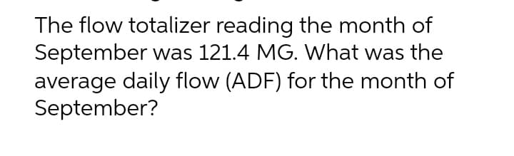 The flow totalizer reading the month of
September was 121.4 MG. What was the
average daily flow (ADF) for the month of
September?
