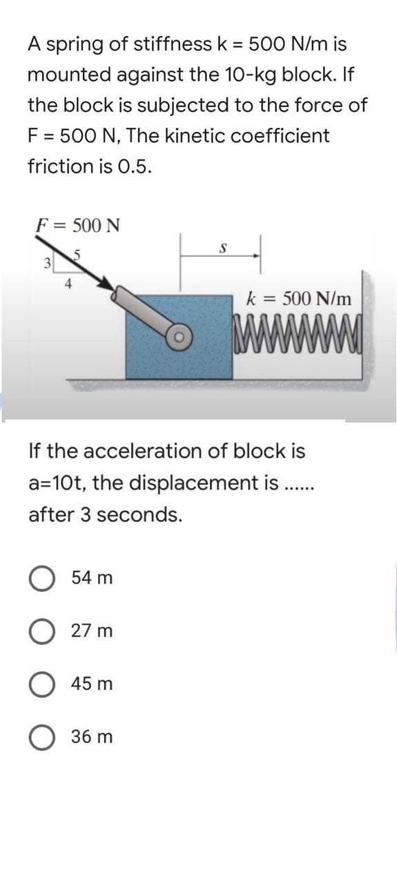 A spring of stiffness k = 500 N/m is
mounted against the 10-kg block. If
the block is subjected to the force of
F = 500 N, The kinetic coefficient
friction is 0.5.
F = 500 N
S
3
k = 500 N/m
4
If the acceleration of block is
a=10t, the displacement is .......
after 3 seconds.
O 54 m
O 27 m
45 m
O 36 m