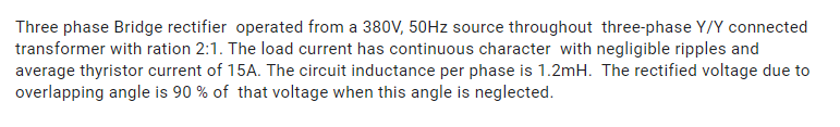 Three phase Bridge rectifier operated from a 380V, 50HZ source throughout three-phase Y/Y connected
transformer with ration 2:1. The load current has continuous character with negligible ripples and
average thyristor current of 15A. The circuit inductance per phase is 1.2mH. The rectified voltage due to
overlapping angle is 90 % of that voltage when this angle is neglected.
