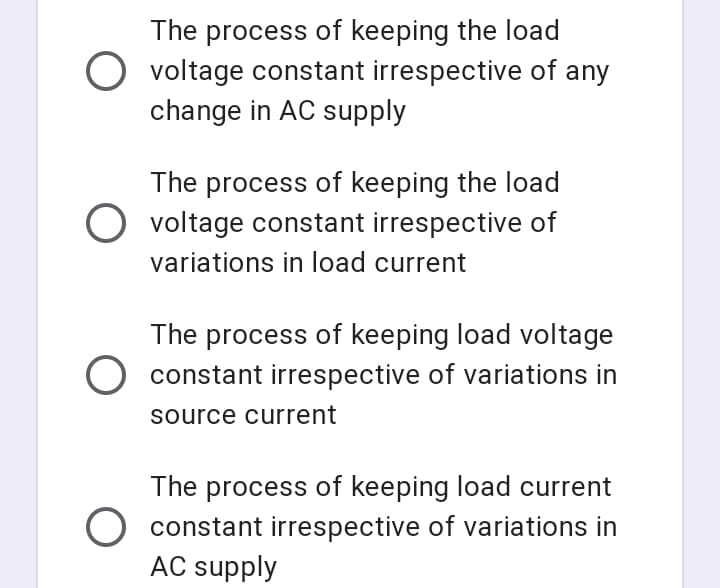 The process of keeping the load
O voltage constant irrespective of any
change in AC supply
The process of keeping the load
O voltage constant irrespective of
variations in load current
The process of keeping load voltage
O constant irrespective of variations in
source current
The process of keeping load current
O constant irrespective of variations in
AC supply
