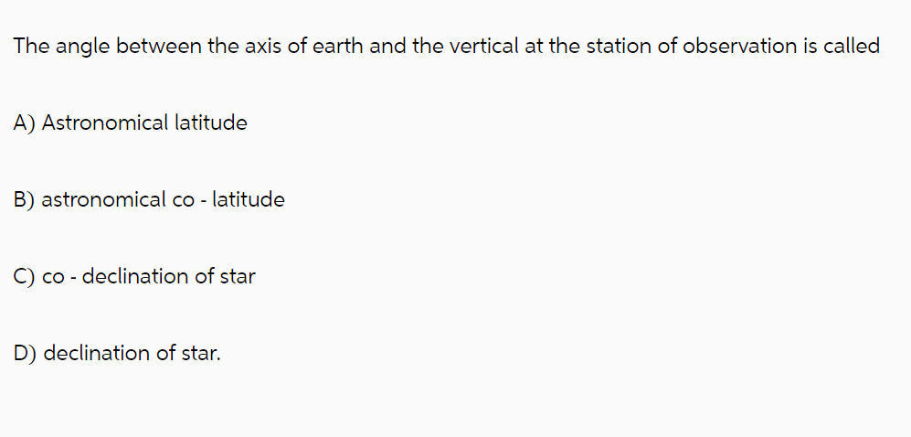 The angle between the axis of earth and the vertical at the station of observation is called
A) Astronomical latitude
B) astronomical co- latitude
C) co - declination of star
D) declination of star.