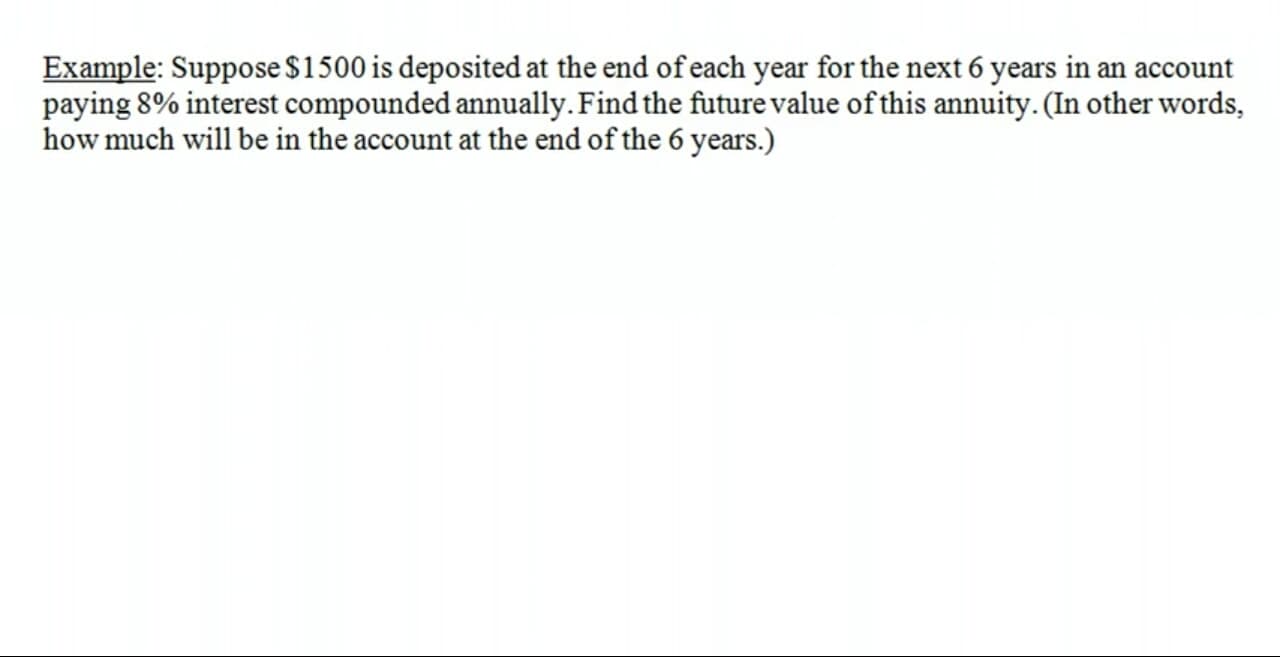 Example: Suppose $1500 is deposited at the end of each year for the next 6 years in an account
paying 8% interest compounded annually. Find the future value of this annuity. (In other words,
how much will be in the account at the end of the 6 years.)
