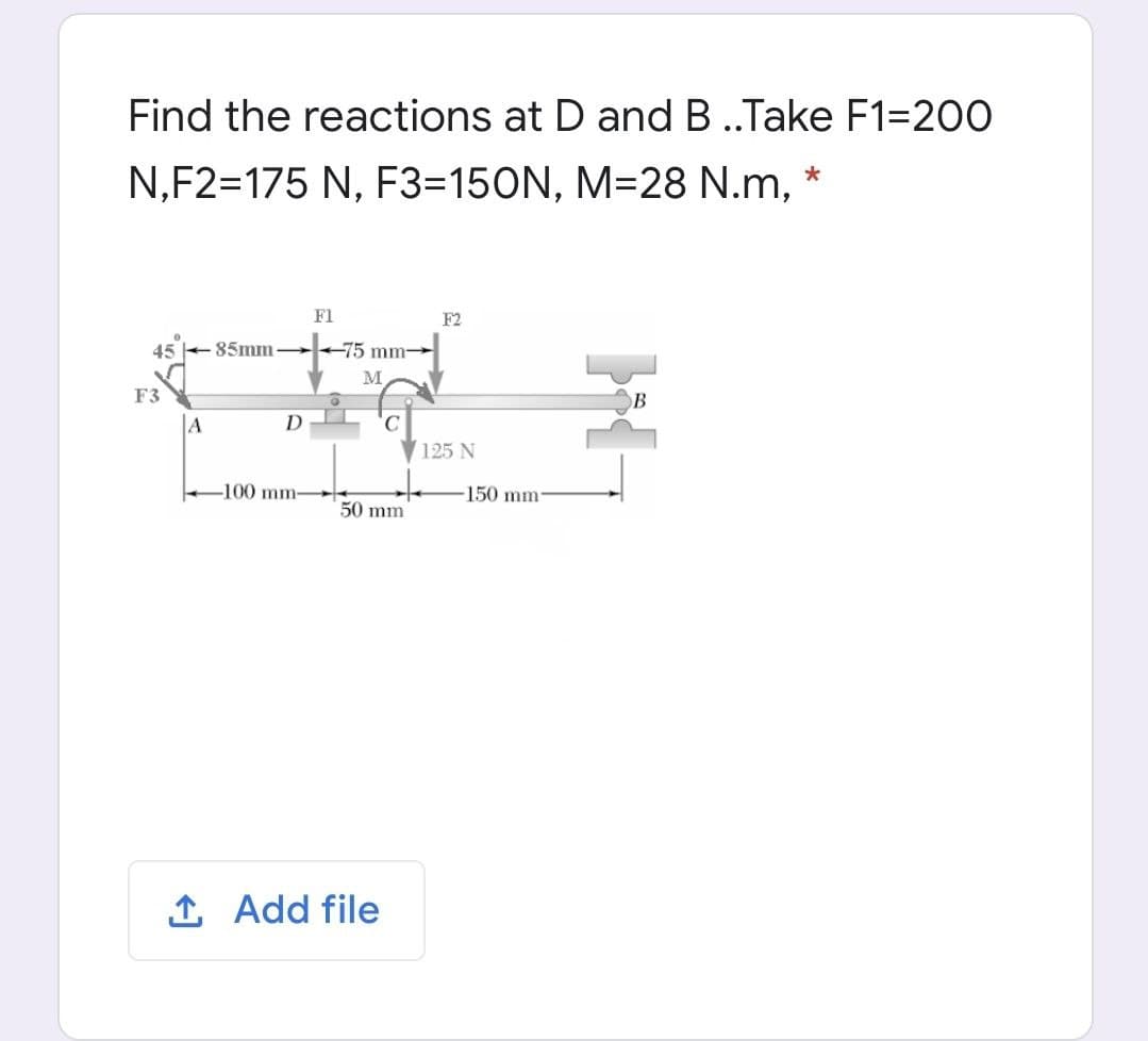 Find the reactions at D and B ..Take F1=200
N,F2=175 N, F3=150N, M=28 N.m, *
F1
F2
45 85mm
+75 mm-
M
F3
B
D
125 N
-100 mm-
150 mm
50 mm
1 Add file
