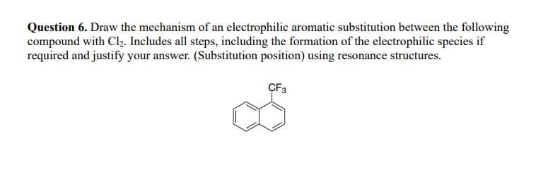 Question 6. Draw the mechanism of an electrophilic aromatic substitution between the following
compound with Cl₂. Includes all steps, including the formation of the electrophilic species if
required and justify your answer. (Substitution position) using resonance structures.
CF3
до