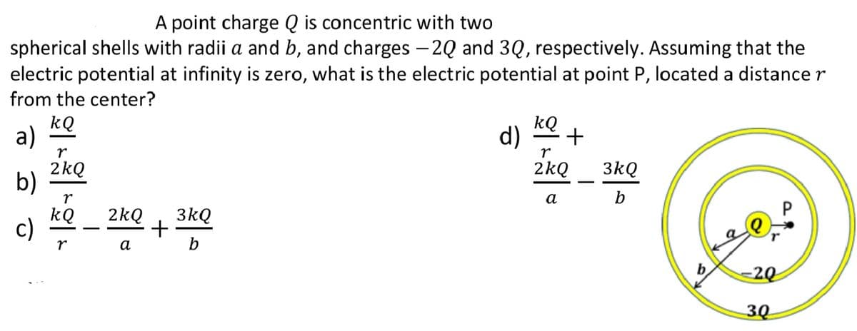 A point charge Q is concentric with two
spherical shells with radii a and b, and charges –2Q and 3Q, respectively. Assuming that the
electric potential at infinity is zero, what is the electric potential at point P, located a distance r
from the center?
kQ
a)
d)
kQ
+
r
2kQ
b)
2kQ
3kQ
r
а
b
kQ
c)
2kQ
3kQ
+
b
r
а
-20
30
