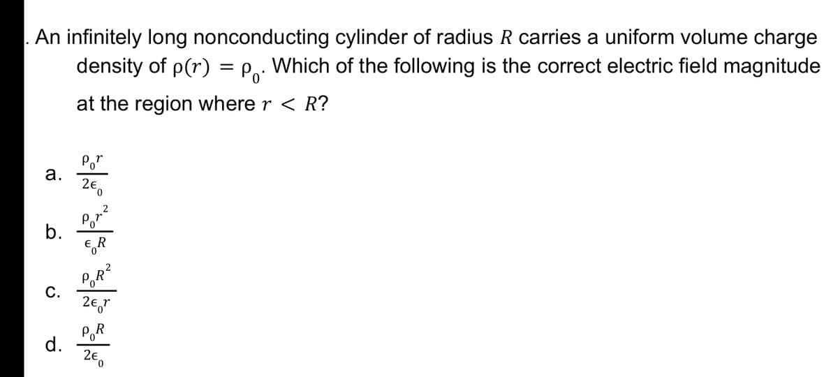 An infinitely long nonconducting cylinder of radius R carries a uniform volume charge
density of p(r) = P,: Which of the following is the correct electric field magnitude
at the region where r < R?
Po"
а.
Por
b.
2
PoR
C.
PR
d.
2e
0.
a.
