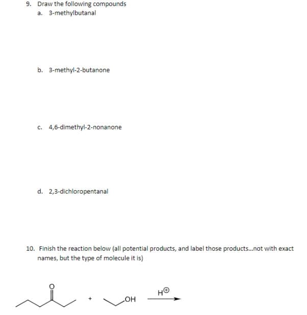 9. Draw the following compounds
a. 3-methylbutanal
b. 3-methyl-2-butanone
c. 4,6-dimethyl-2-nonanone
d. 2,3-dichloropentanal
10. Finish the reaction below (all potential products, and label those products.not with exact
names, but the type of molecule it is)
HO
COH
