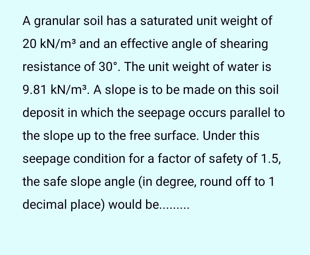 A granular soil has a saturated unit weight of
20 kN/m3 and an effective angle of shearing
resistance of 30°. The unit weight of water is
9.81 kN/m3. A slope is to be made on this soil
deposit in which the seepage occurs parallel to
the slope up to the free surface. Under this
seepage condition for a factor of safety of 1.5,
the safe slope angle (in degree, round off to 1
decimal place) would be...
