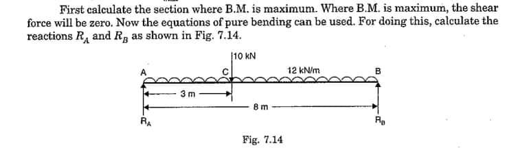 First calculate the section where B.M. is maximum. Where B.M. is maximum, the shear
force will be zero. Now the equations of pure bending can be used. For doing this, calculate the
reactions R, and R, as shown in Fig. 7.14.
10 kN
12 kN/m
в
3 m
В т
RA
Re
Fig. 7.14
