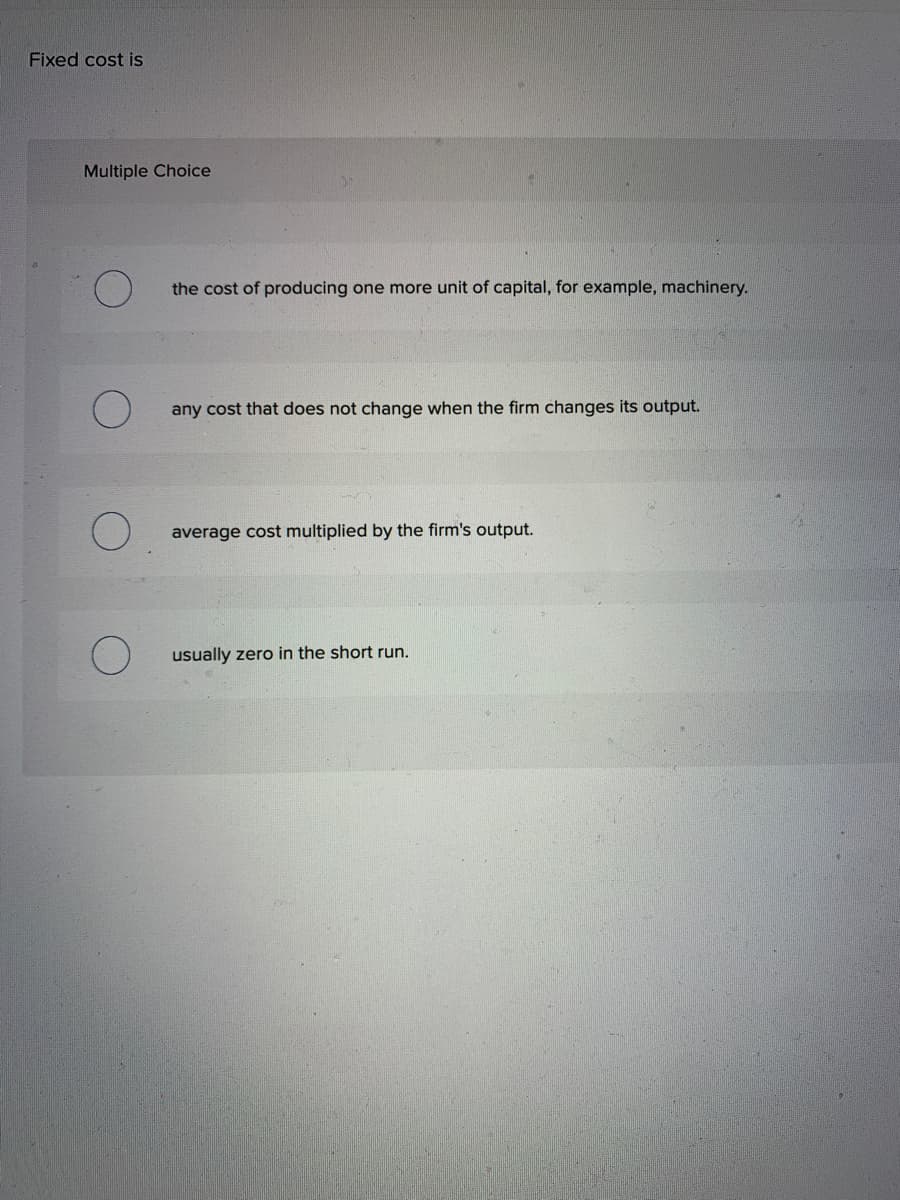 Fixed cost is
Multiple Choice
the cost of producing one more unit of capital, for example, machinery.
any cost that does not change when the firm changes its output.
average cost multiplied by the firm's output.
usually zero in the short run.