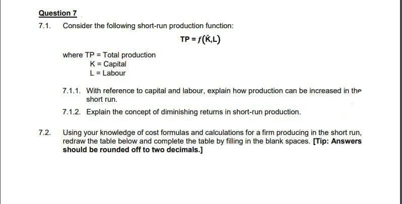 Question 7
7.1. Consider the following short-run production function:
TP = f(K,L)
where TP = Total production
K= Capital
L = Labour
7.1.1. With reference to capital and labour, explain how production can be increased in the
short run.
7.1.2. Explain the concept of diminishing returns in short-run production.
7.2.
Using your knowledge of cost formulas and calculations for a firm producing in the short run,
redraw the table below and complete the table by filling in the blank spaces. [Tip: Answers
should be rounded off to two decimals.]
