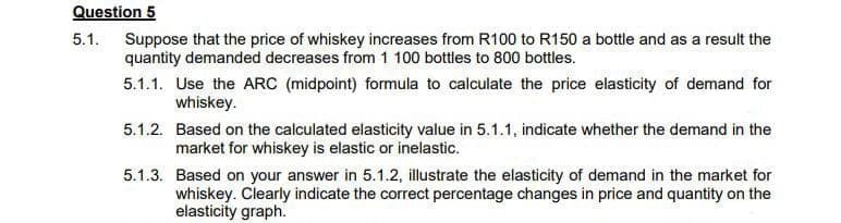 Question 5
5.1. Suppose that the price of whiskey increases from R100 to R150 a bottle and as a result the
quantity demanded decreases from 1 100 bottles to 800 bottles.
5.1.1. Use the ARC (midpoint) formula to calculate the price elasticity of demand for
whiskey.
5.1.2. Based on the calculated elasticity value in 5.1.1, indicate whether the demand in the
market for whiskey is elastic or inelastic.
5.1.3. Based on your answer in 5.1.2, illustrate the elasticity of demand in the market for
whiskey. Clearly indicate the correct percentage changes in price and quantity on the
elasticity graph.

