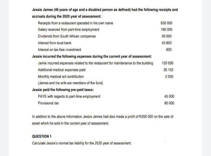 Jessie James (46 years of age and a disabled person as defined) had the following receipts and
accruals during the 2020 year of assessment:
Receipts from a restaurant operated in his own name
650 000
Salary received from part-time employment
180 000
Dividends from South African companies
50 000
Interest from local bank
43 800
Interest on tax free investment
800
Jessie incurred the following expenses during the current year of assessment:
Jamie incurred expenses related to the restaurant for maintenance to the building
120 000
Additional medical expenses paid
26 152
Monthly medical aid contribution
2 050
(James and his wife are members of the fund)
Jessie paid the following pre-paid taxes:
PAYE with regards to part-time employment
45 000
Provisional tax
80 000
In addition to the above information Jessie James had also made a profit of R200 000 on the sale of
asset which he sold in the current year of assessment.
QUESTION 1
Calculate Jessie's normal tax liability for the 2020 year of assessment.
