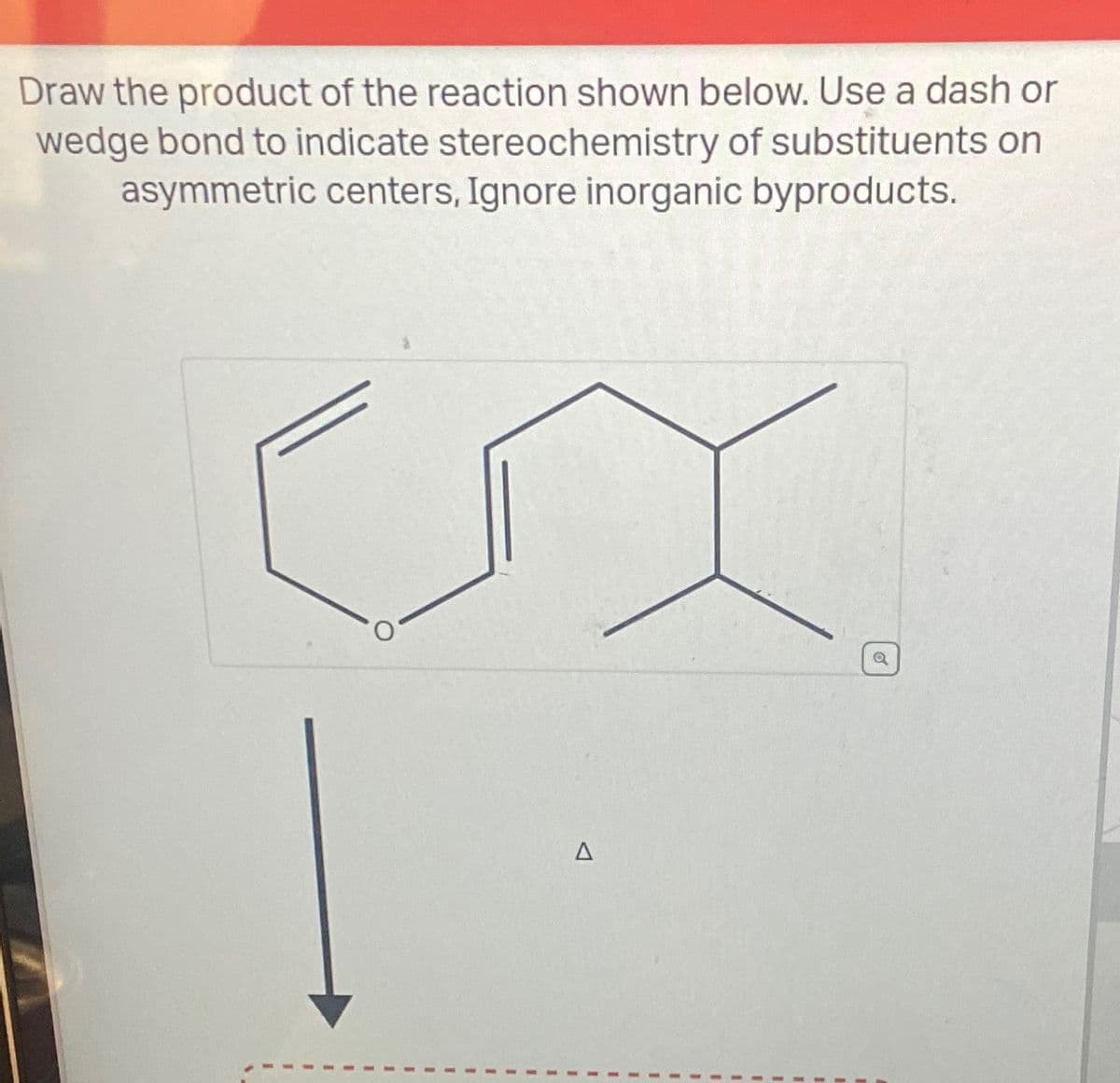Draw the product of the reaction shown below. Use a dash or
wedge bond to indicate stereochemistry of substituents on
asymmetric centers, Ignore inorganic byproducts.
Δ
a