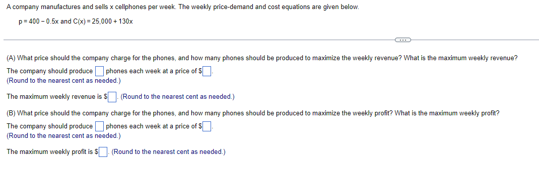 A company manufactures and sells x cellphones per week. The weekly price-demand and cost equations are given below.
p=400 -0.5x and C(x) = 25,000+ 130x
C
(A) What price should the company charge for the phones, and how many phones should be produced to maximize the weekly revenue? What is the maximum weekly revenue?
The company should produce phones each week at a price of $.
(Round to the nearest cent as needed.)
The maximum weekly revenue is $
(Round to the nearest cent as needed.)
(B) What price should the company charge for the phones, and how many phones should be produced to maximize the weekly profit? What is the maximum weekly profit?
The company should produce phones each week at a price of $
(Round to the nearest cent as needed.)
The maximum weekly profit is $. (Round to the nearest cent as needed.)